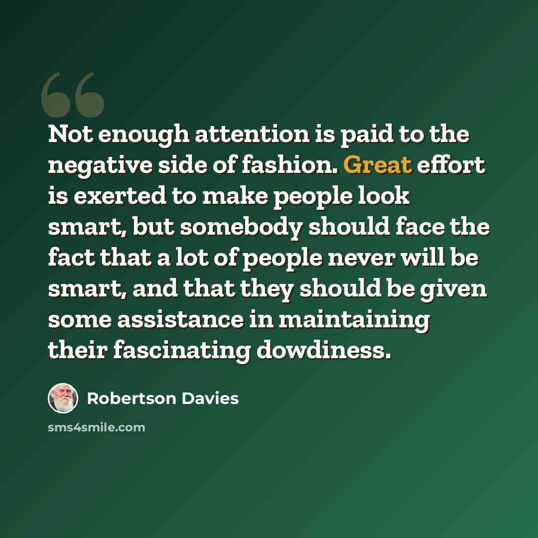 “Not enough attention is paid to the negative side of fashion. Great effort is exerted to make people look smart, but somebody should face the fact that a lot of people never will be smart, and that they should be given some assistance in maintaining their fascinating dowdiness.” quote by Robertson Davies