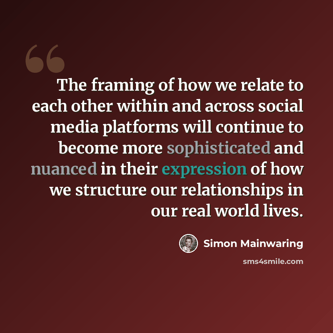 “The framing of how we relate to each other within and across social media platforms will continue to become more sophisticated and nuanced in their expression of how we structure our relationships in our real world lives.” quote by Simon Mainwaring