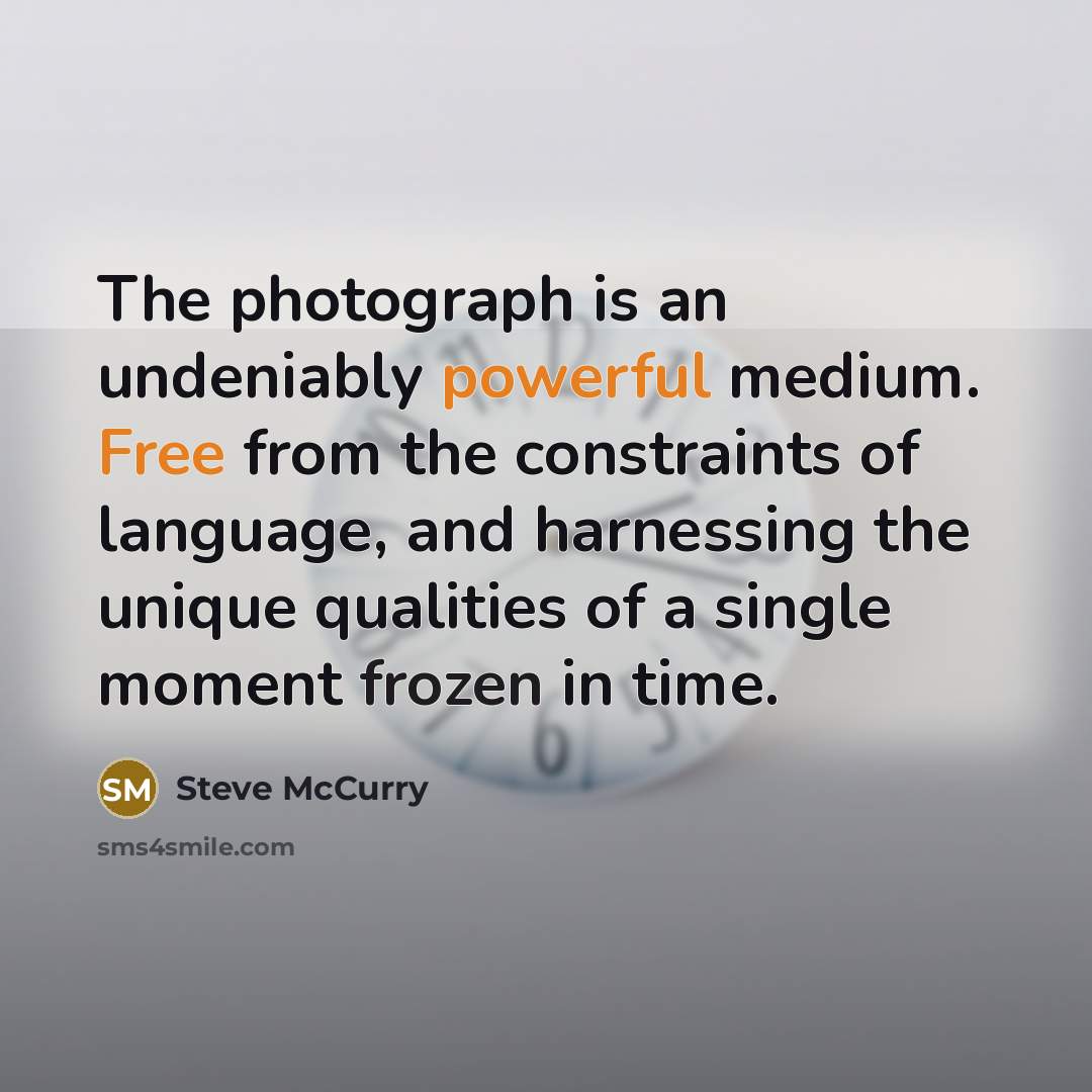 “The photograph is an undeniably powerful medium. Free from the constraints of language, and harnessing the unique qualities of a single moment frozen in time.” quote by Steve McCurry