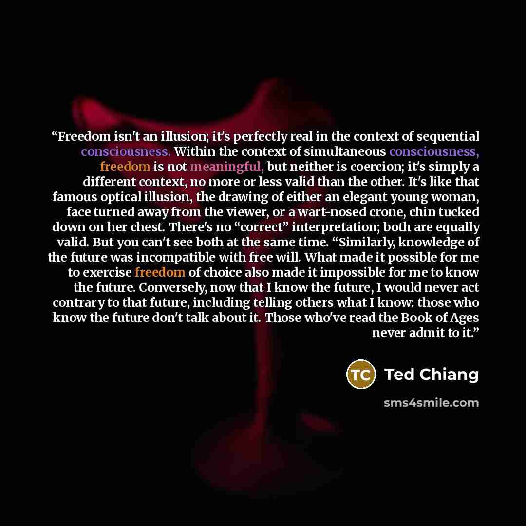 “Freedom isn't an illusion; it's perfectly real in the context of sequential consciousness. Within the context of simultaneous consciousness, freedom is not meaningful, but neither is coercion; it's simply a different context, no more or less valid than the other. It's like that famous optical…” quote by Ted Chiang