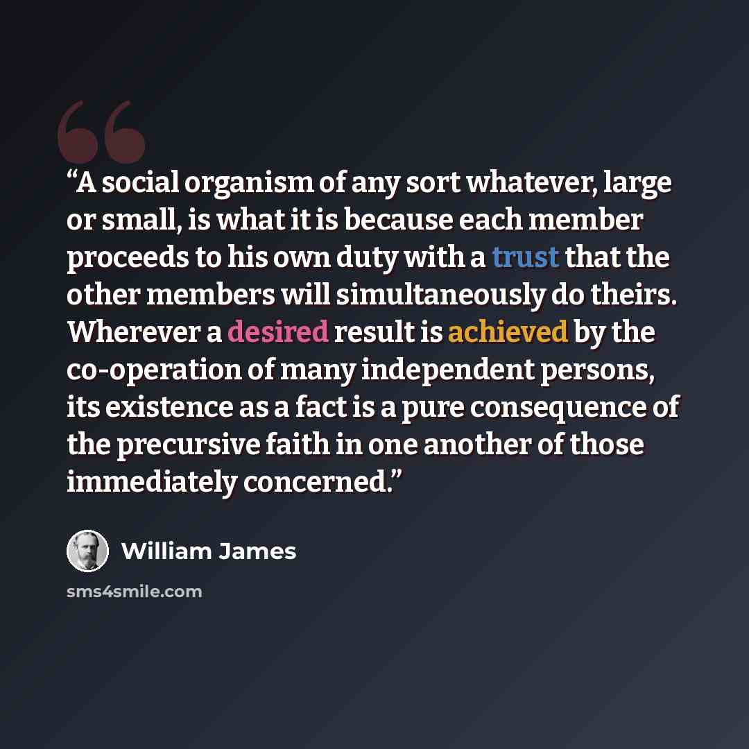 “A social organism of any sort whatever, large or small, is what it is because each member proceeds to his own duty with a trust that the other members will simultaneously do theirs. Wherever a desired result is achieved by the co-operation of many independent persons, its existence as a fact is a…” quote by William James