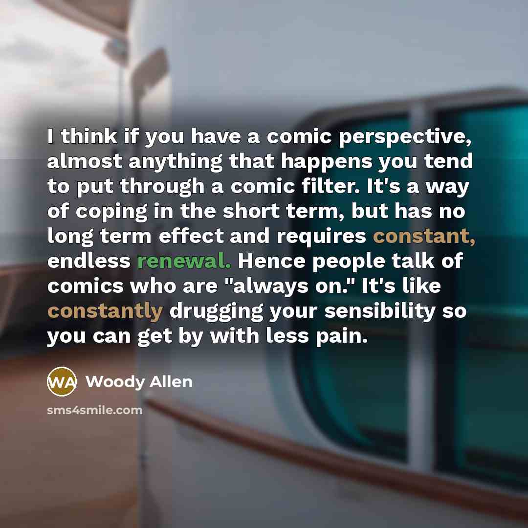 “I think if you have a comic perspective, almost anything that happens you tend to put through a comic filter. It's a way of coping in the short term, but has no long term effect and requires constant, endless renewal. Hence people talk of comics who are "always on." It's like constantly drugging…” quote by Woody Allen