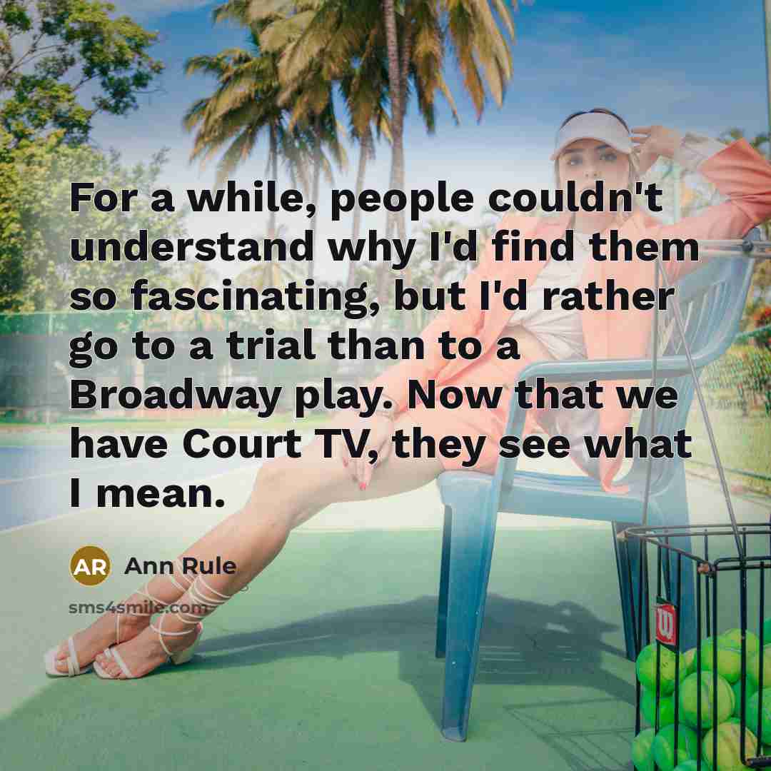 “For a while, people couldn't understand why I'd find them so fascinating, but I'd rather go to a trial than to a Broadway play. Now that we have Court TV, they see what I mean.” quote by Ann Rule