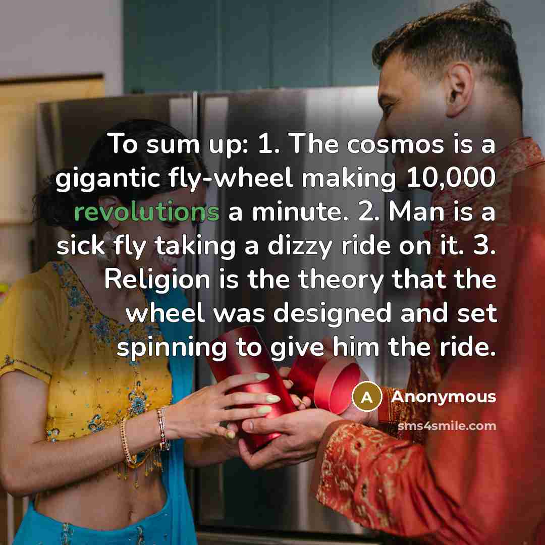 “To sum up: 1. The cosmos is a gigantic fly-wheel making 10,000 revolutions a minute. 2. Man is a sick fly taking a dizzy ride on it. 3. Religion is the theory that the wheel was designed and set spinning to give him the ride.” quote by Anonymous