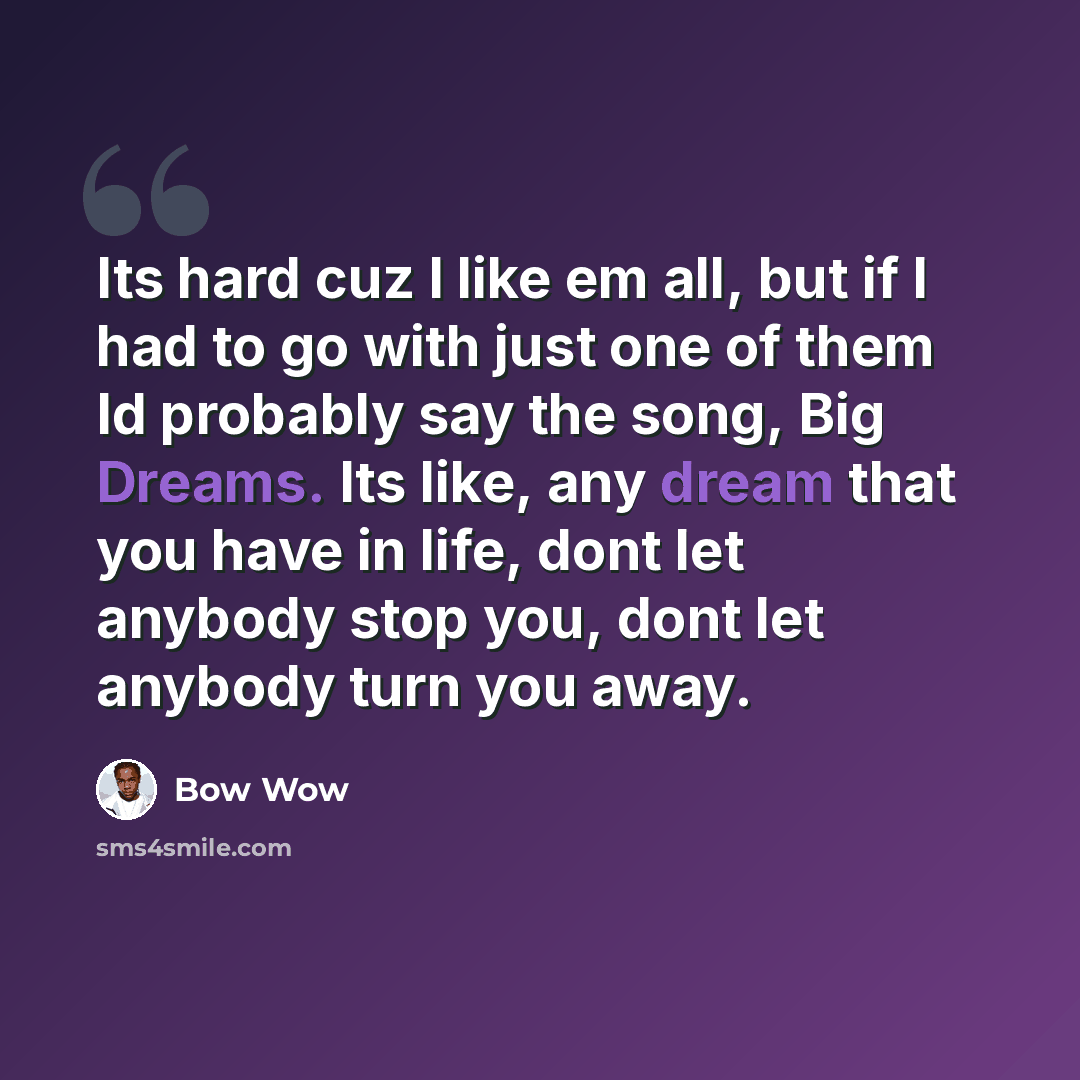 “Its hard cuz I like em all, but if I had to go with just one of them Id probably say the song, Big Dreams. Its like, any dream that you have in life, dont let anybody stop you, dont let anybody turn you away.” quote by Bow Wow