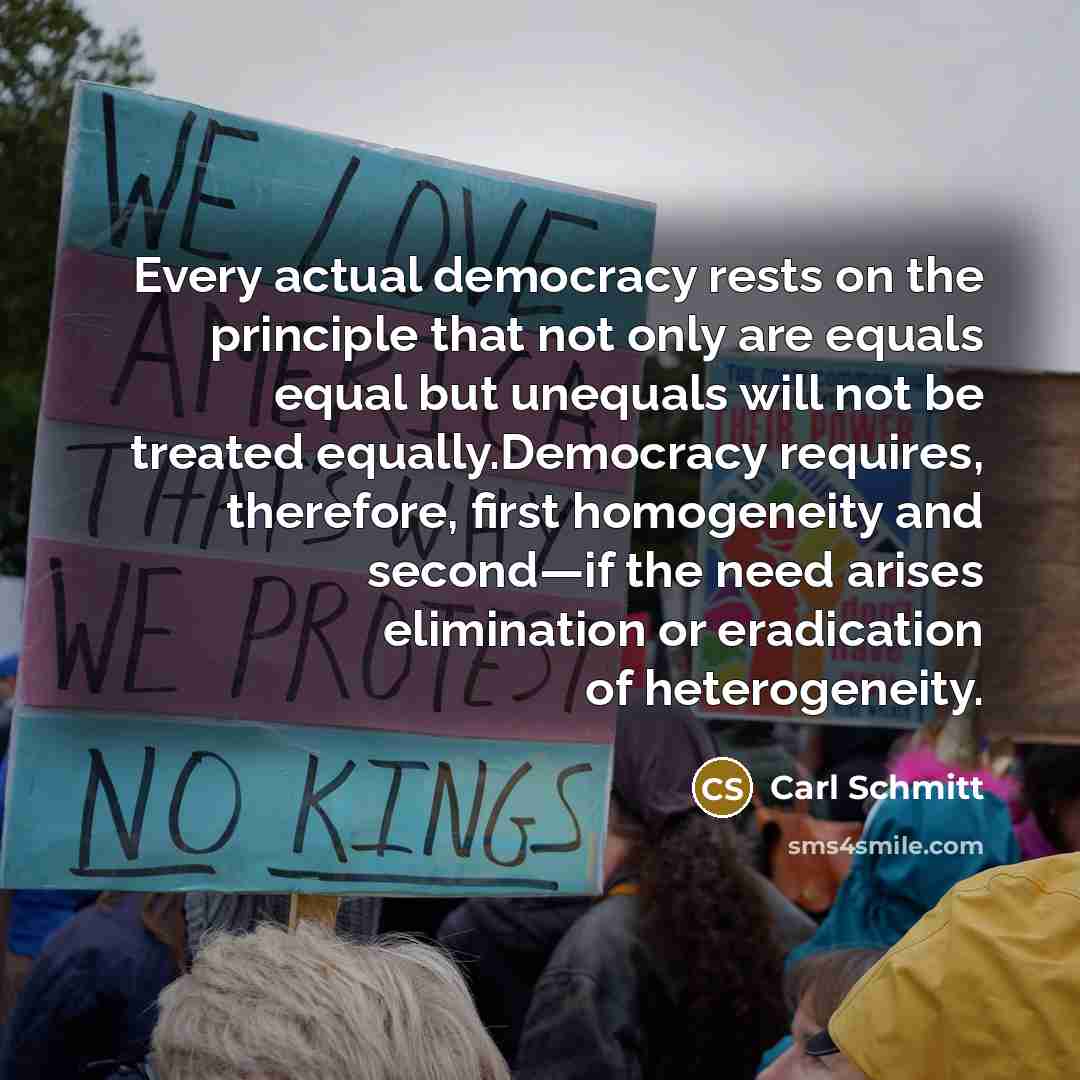 “Every actual democracy rests on the principle that not only are equals equal but unequals will not be treated equally.Democracy requires, therefore, first homogeneity and second—if the need arises elimination or eradication of heterogeneity.” quote by Carl Schmitt
