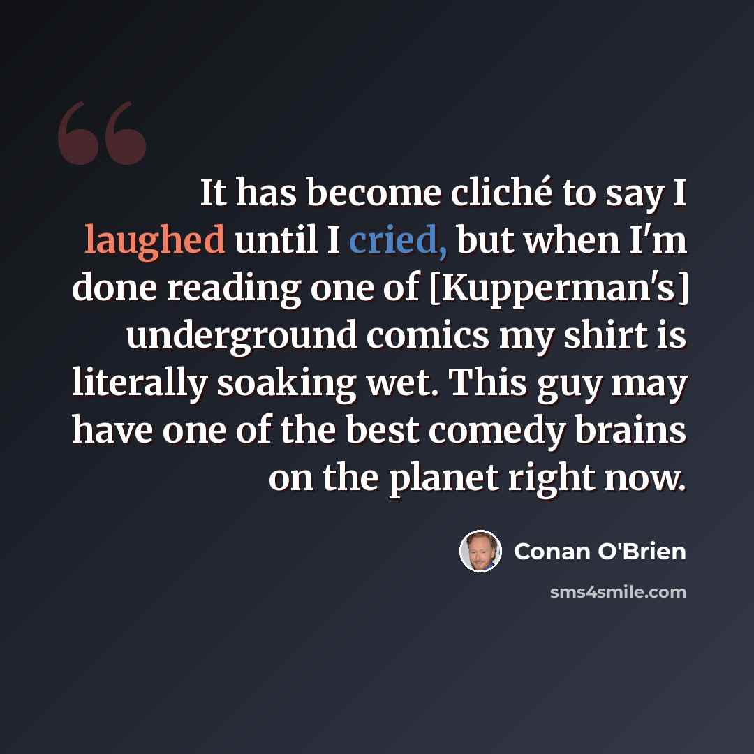 “It has become cliché to say I laughed until I cried, but when I'm done reading one of [Kupperman's] underground comics my shirt is literally soaking wet. This guy may have one of the best comedy brains on the planet right now.” quote by Conan O'Brien