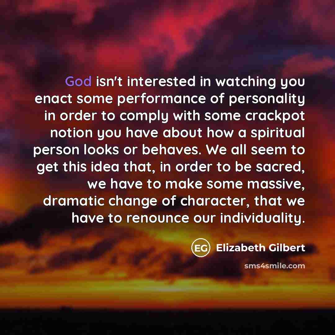 “God isn't interested in watching you enact some performance of personality in order to comply with some crackpot notion you have about how a spiritual person looks or behaves. We all seem to get this idea that, in order to be sacred, we have to make some massive, dramatic change of character, that…” quote by Elizabeth Gilbert