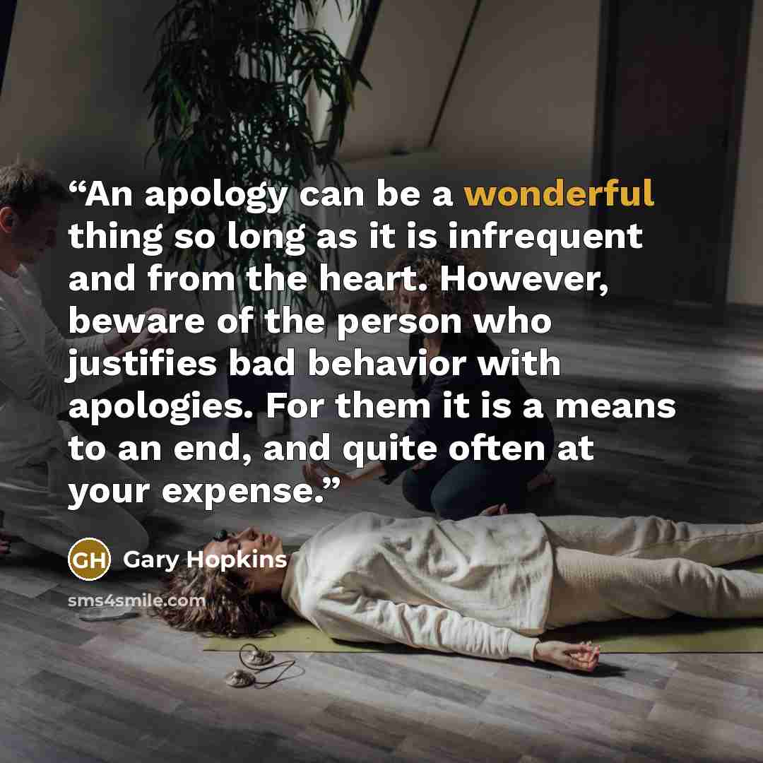 “An apology can be a wonderful thing so long as it is infrequent and from the heart. However, beware of the person who justifies bad behavior with apologies. For them it is a means to an end, and quite often at your expense.” quote by Gary Hopkins