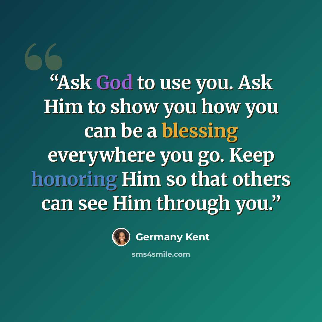 “Ask God to use you. Ask Him to show you how you can be a blessing everywhere you go. Keep honoring Him so that others can see Him through you.” quote by Germany Kent