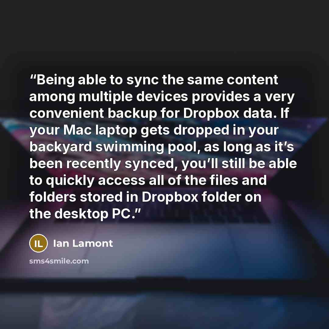 “Being able to sync the same content among multiple devices provides a very convenient backup for Dropbox data. If your Mac laptop gets dropped in your backyard swimming pool, as long as it’s been recently synced, you’ll still be able to quickly access all of the files and folders stored in Dropbox…” quote by Ian Lamont