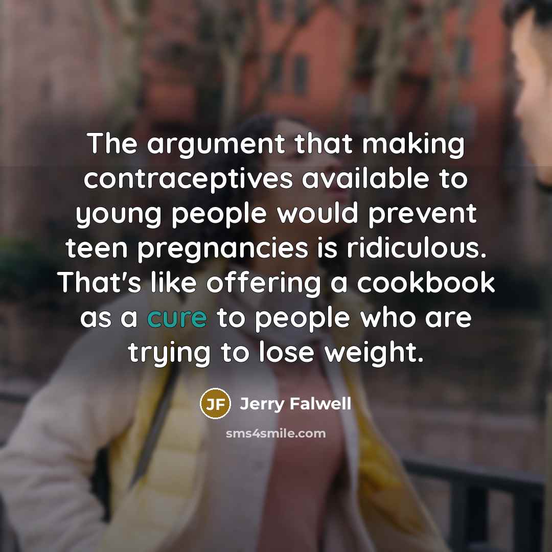 “The argument that making contraceptives available to young people would prevent teen pregnancies is ridiculous. That's like offering a cookbook as a cure to people who are trying to lose weight.” quote by Jerry Falwell