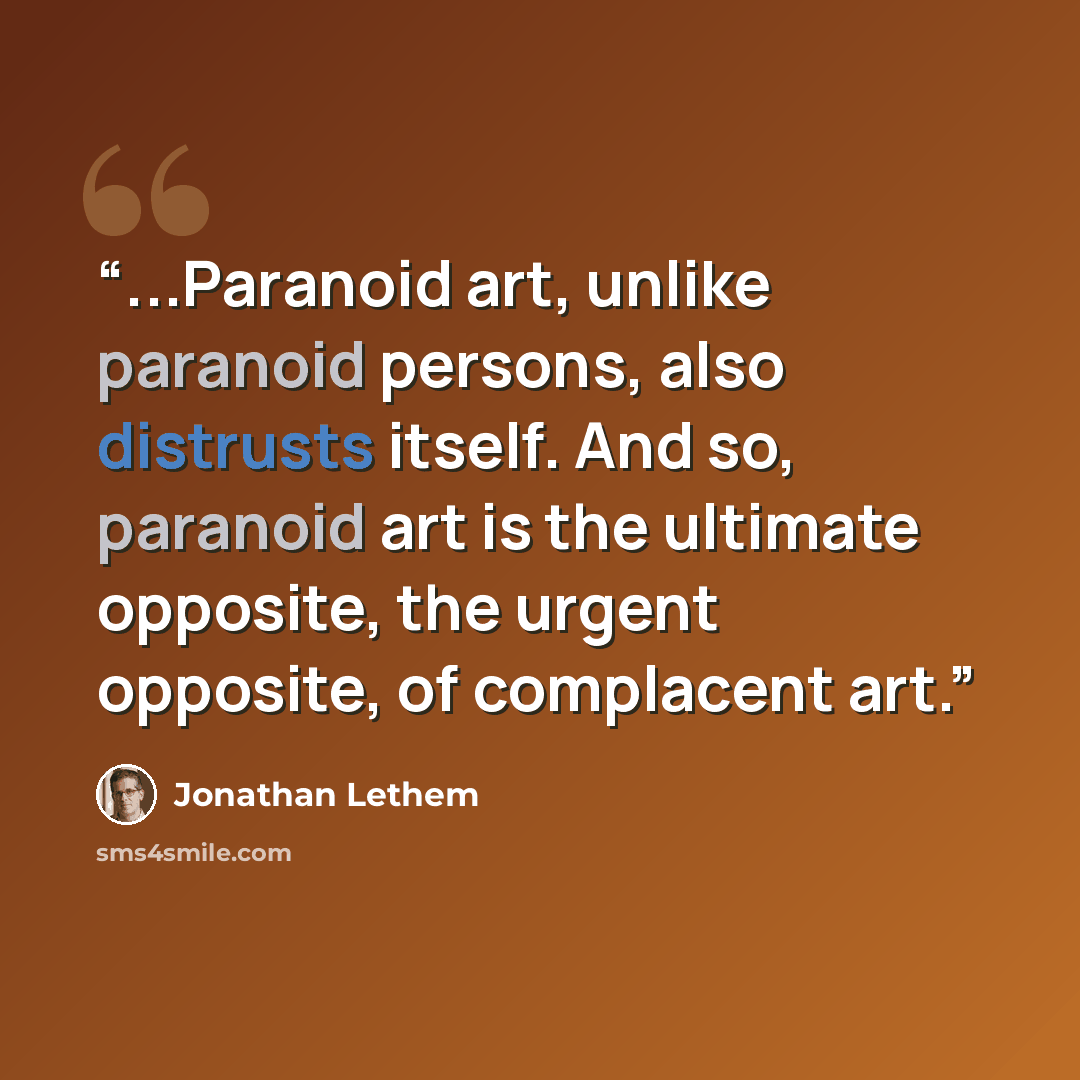 “...Paranoid art, unlike paranoid persons, also distrusts itself. And so, paranoid art is the ultimate opposite, the urgent opposite, of complacent art.” quote by Jonathan Lethem