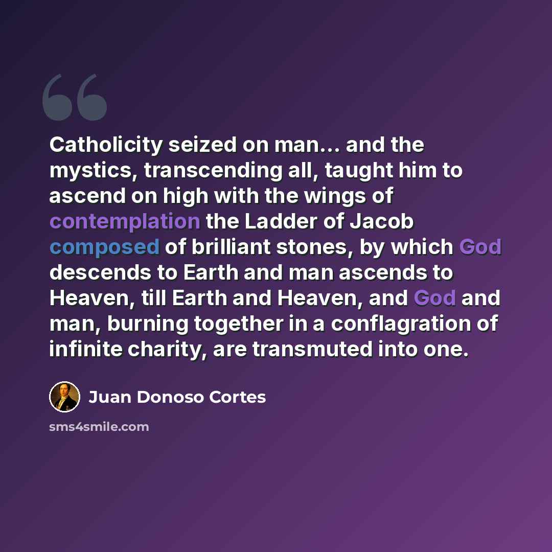 “Catholicity seized on man... and the mystics, transcending all, taught him to ascend on high with the wings of contemplation the Ladder of Jacob composed of brilliant stones, by which God descends to Earth and man ascends to Heaven, till Earth and Heaven, and God and man, burning together in a…” quote by Juan Donoso Cortes