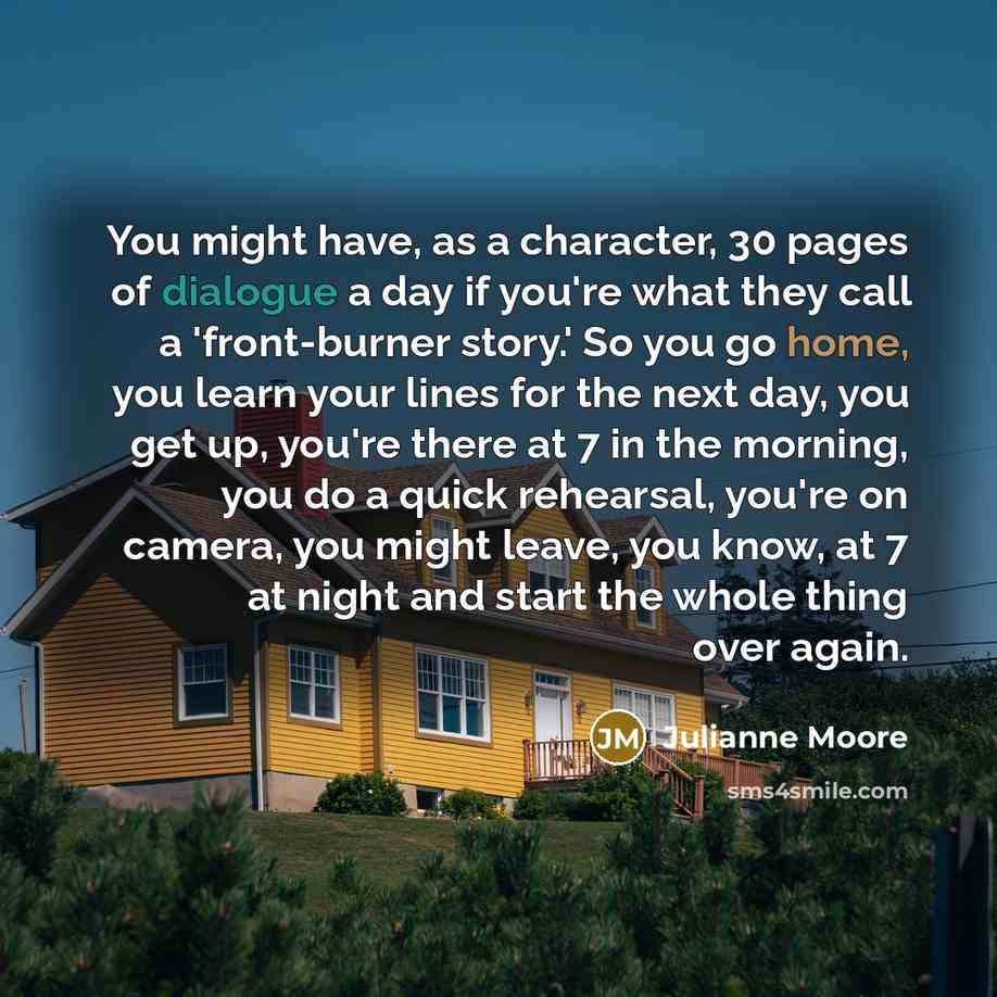 “You might have, as a character, 30 pages of dialogue a day if you're what they call a 'front-burner story.' So you go home, you learn your lines for the next day, you get up, you're there at 7 in the morning, you do a quick rehearsal, you're on camera, you might leave, you know, at 7 at night and…” quote by Julianne Moore