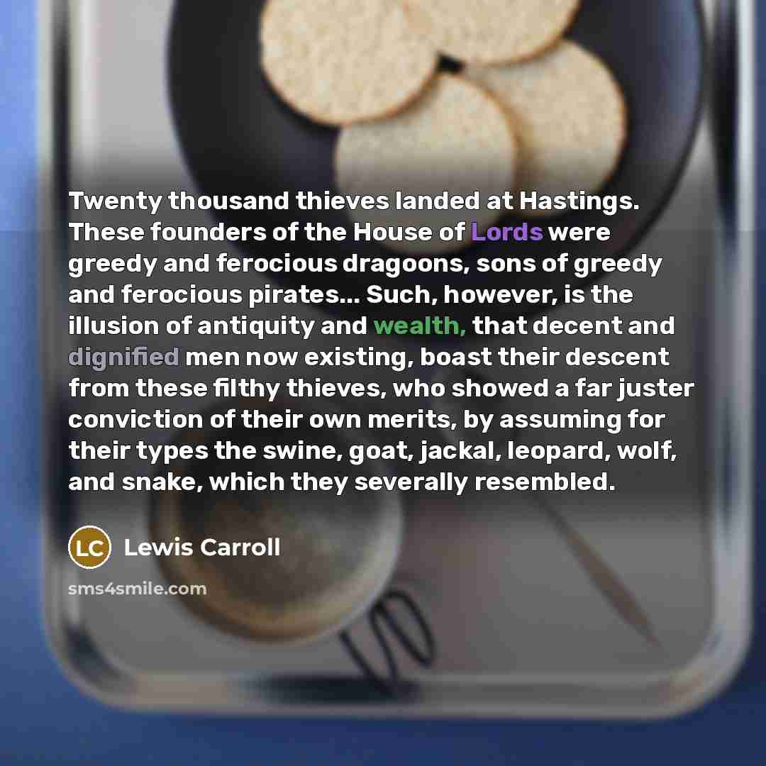 “Twenty thousand thieves landed at Hastings. These founders of the House of Lords were greedy and ferocious dragoons, sons of greedy and ferocious pirates... Such, however, is the illusion of antiquity and wealth, that decent and dignified men now existing, boast their descent from these filthy…” quote by Lewis Carroll