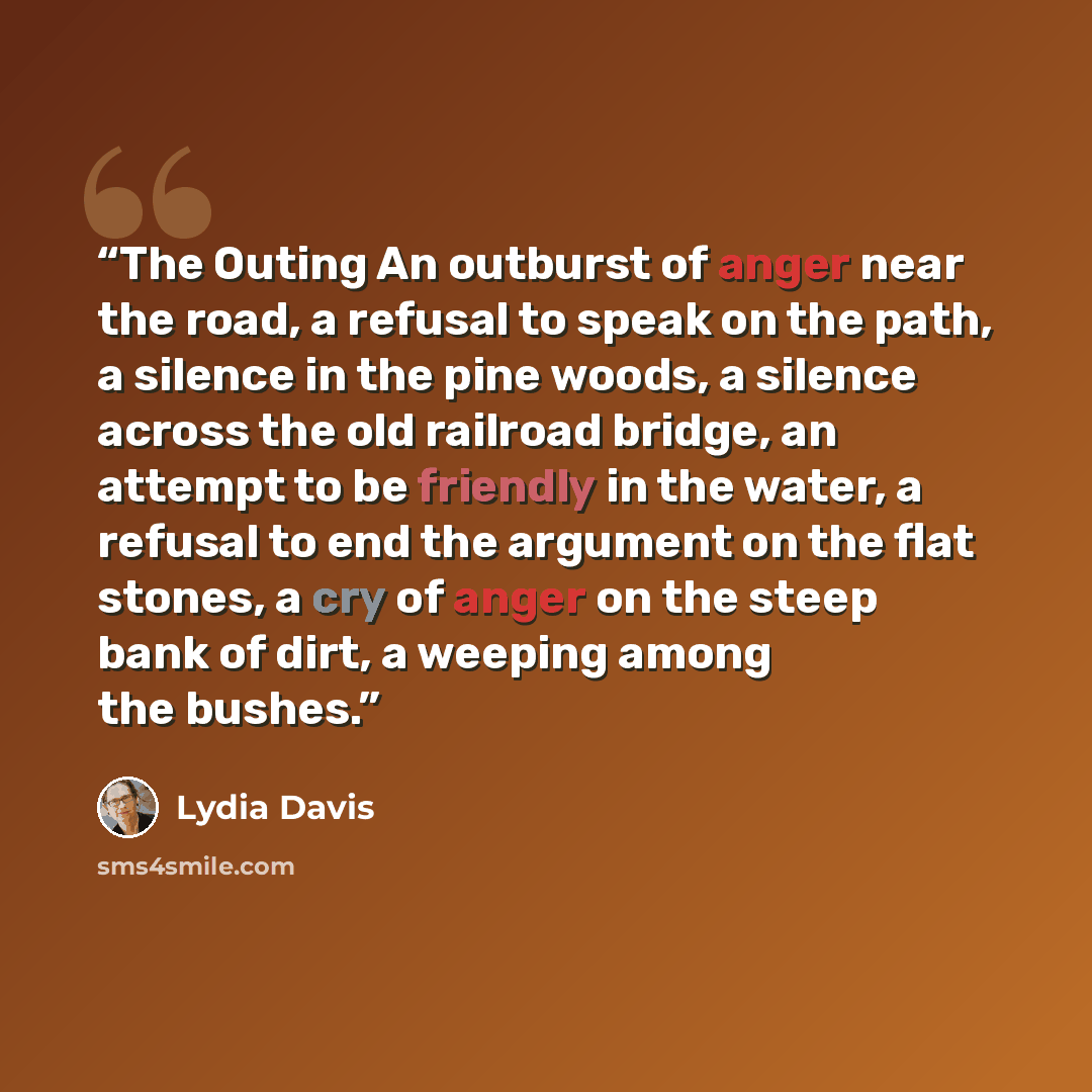 “The Outing An outburst of anger near the road, a refusal to speak on the path, a silence in the pine woods, a silence across the old railroad bridge, an attempt to be friendly in the water, a refusal to end the argument on the flat stones, a cry of anger on the steep bank of dirt, a weeping among…” quote by Lydia Davis