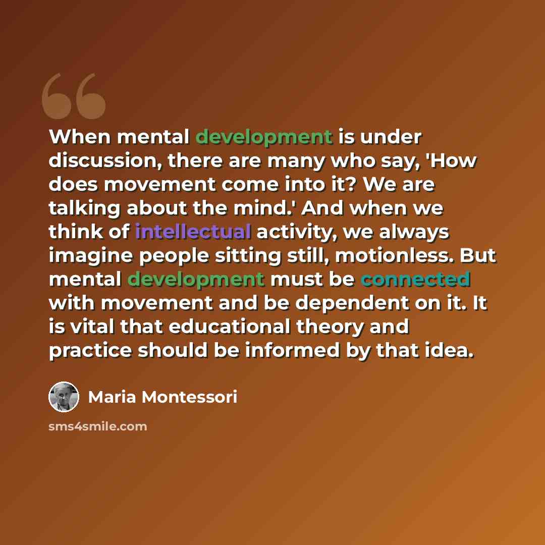 “When mental development is under discussion, there are many who say, 'How does movement come into it? We are talking about the mind.' And when we think of intellectual activity, we always imagine people sitting still, motionless. But mental development must be connected with movement and be…” quote by Maria Montessori