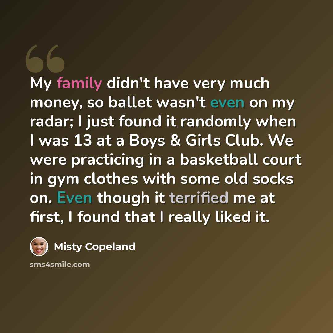 “My family didn't have very much money, so ballet wasn't even on my radar; I just found it randomly when I was 13 at a Boys & Girls Club. We were practicing in a basketball court in gym clothes with some old socks on. Even though it terrified me at first, I found that I really liked it.” quote by Misty Copeland
