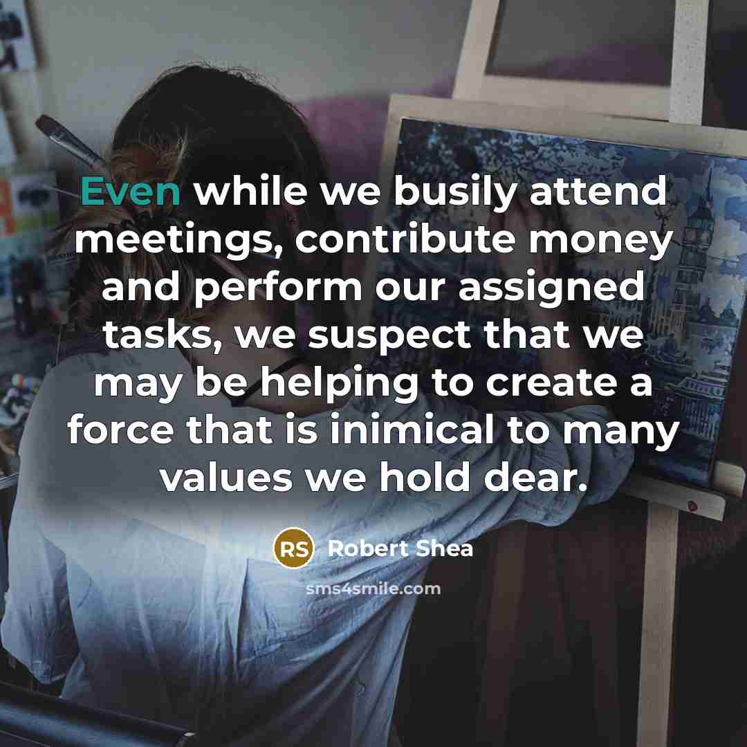 “Even while we busily attend meetings, contribute money and perform our assigned tasks, we suspect that we may be helping to create a force that is inimical to many values we hold dear.” quote by Robert Shea