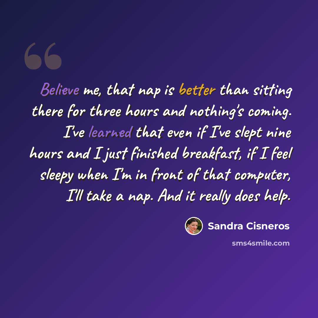 “Believe me, that nap is better than sitting there for three hours and nothing's coming. I've learned that even if I've slept nine hours and I just finished breakfast, if I feel sleepy when I'm in front of that computer, I'll take a nap. And it really does help.” quote by Sandra Cisneros