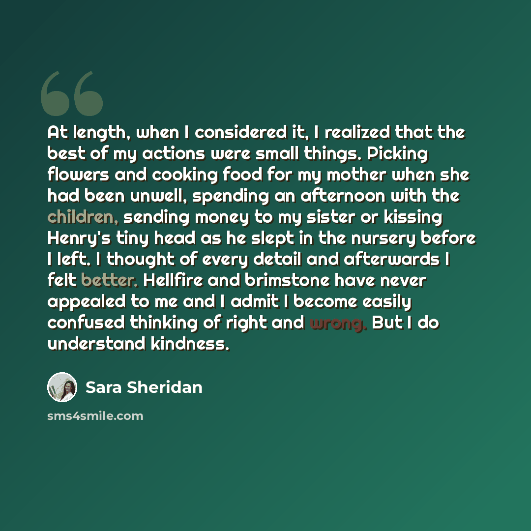 “At length, when I considered it, I realized that the best of my actions were small things. Picking flowers and cooking food for my mother when she had been unwell, spending an afternoon with the children, sending money to my sister or kissing Henry's tiny head as he slept in the nursery before I…” quote by Sara Sheridan