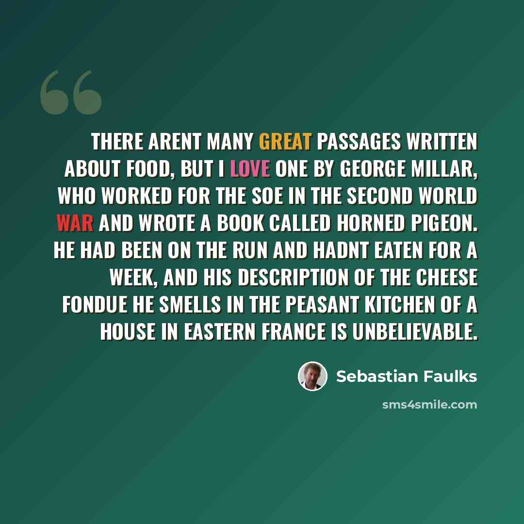 “There arent many great passages written about food, but I love one by George Millar, who worked for the SOE in the second world war and wrote a book called Horned Pigeon. He had been on the run and hadnt eaten for a week, and his description of the cheese fondue he smells in the peasant kitchen of…” quote by Sebastian Faulks