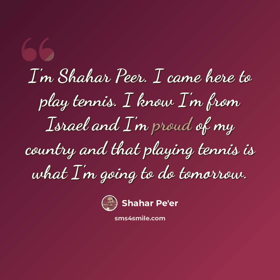 “I'm Shahar Peer. I came here to play tennis. I know I'm from Israel and I'm proud of my country and that playing tennis is what I'm going to do tomorrow.” quote by Shahar Pe'er