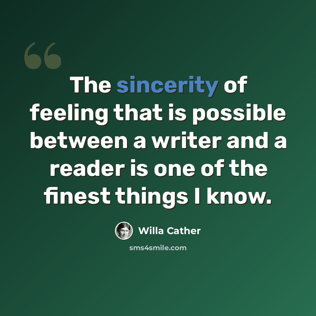 “The sincerity of feeling that is possible between a writer and a reader is one of the finest things I know.” quote by Willa Cather