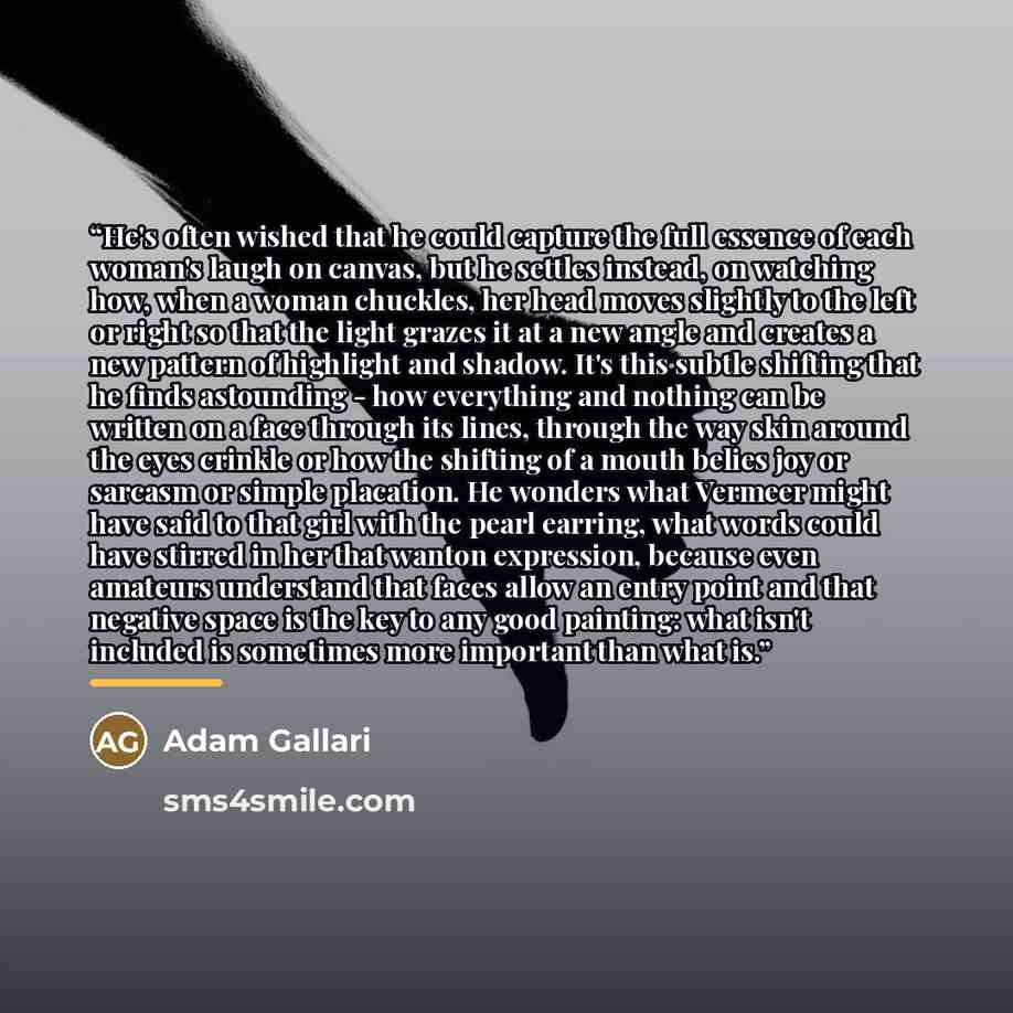 “He's often wished that he could capture the full essence of each woman's laugh on canvas, but he settles instead, on watching how, when a woman chuckles, her head moves slightly to the left or right so that the light grazes it at a new angle and creates a new pattern of highlight and shadow. It's…” quote by Adam Gallari