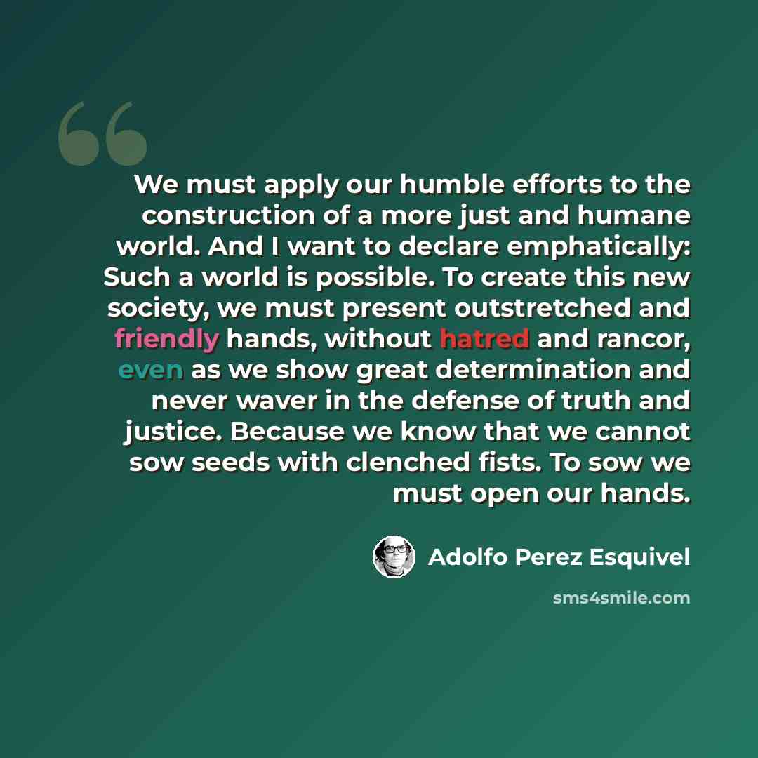 “We must apply our humble efforts to the construction of a more just and humane world. And I want to declare emphatically: Such a world is possible. To create this new society, we must present outstretched and friendly hands, without hatred and rancor, even as we show great determination and never…” quote by Adolfo Perez Esquivel