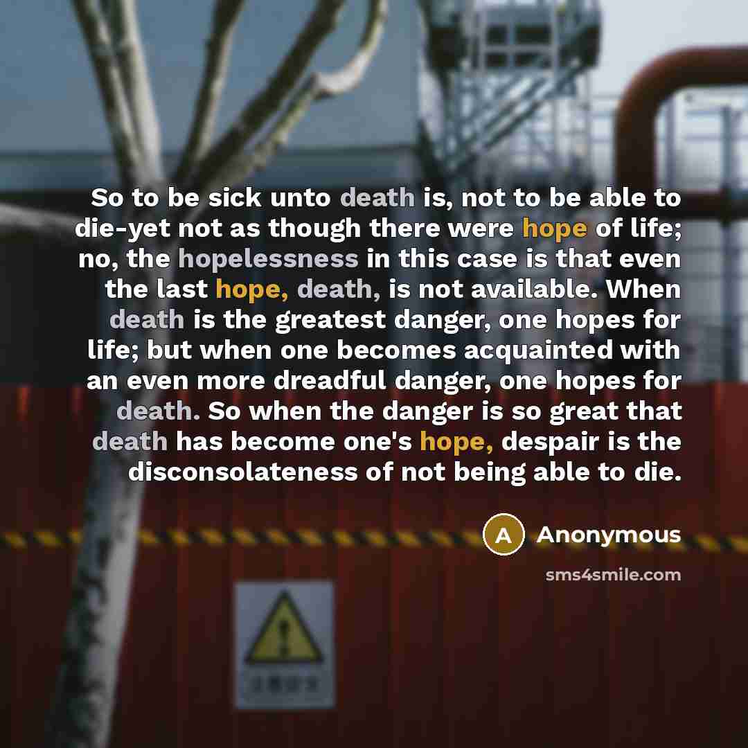 “So to be sick unto death is, not to be able to die-yet not as though there were hope of life; no, the hopelessness in this case is that even the last hope, death, is not available. When death is the greatest danger, one hopes for life; but when one becomes acquainted with an even more dreadful…” quote by Anonymous