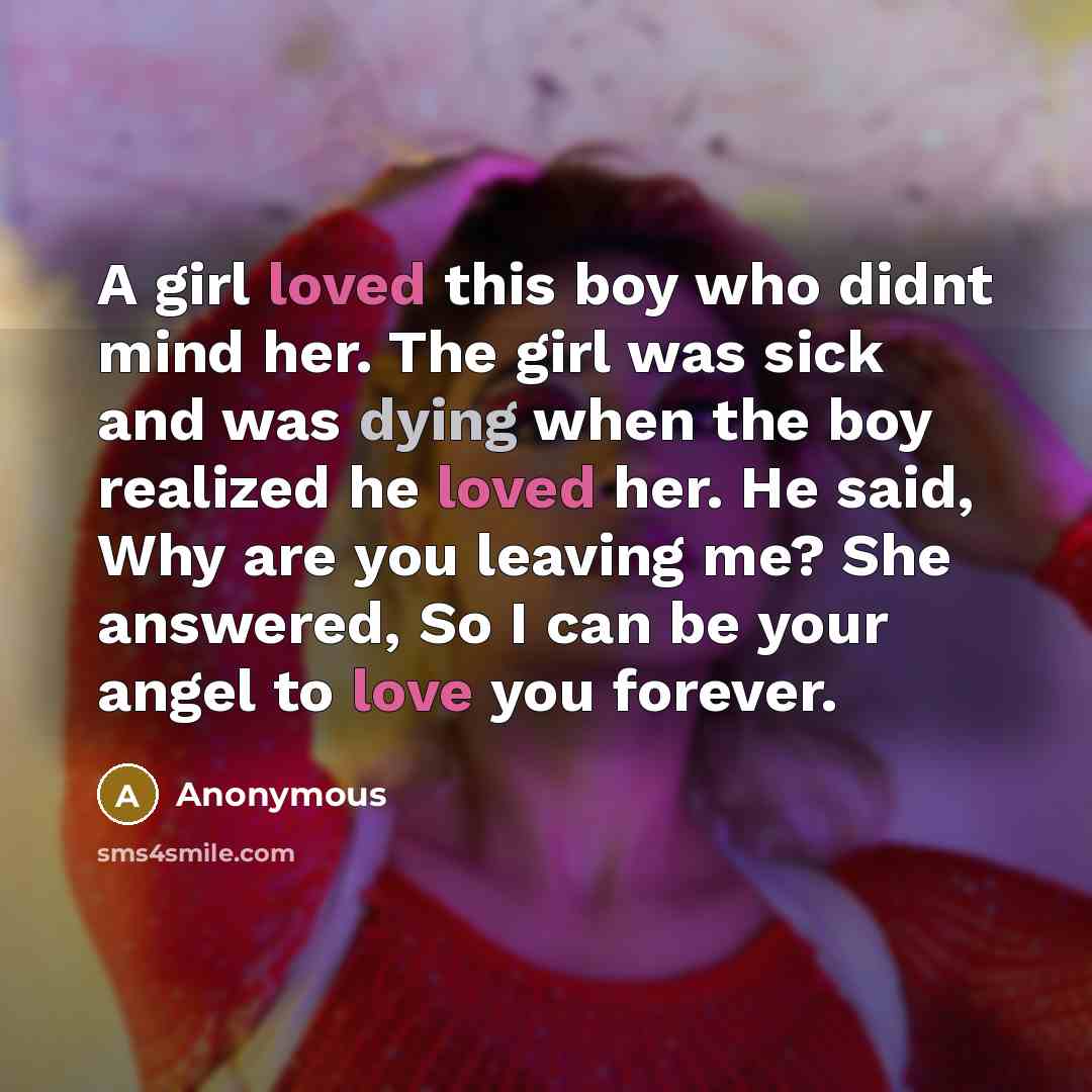 “A girl loved this boy who didnt mind her. The girl was sick and was dying when the boy realized he loved her. He said, Why are you leaving me? She answered, So I can be your angel to love you forever.” quote by Anonymous