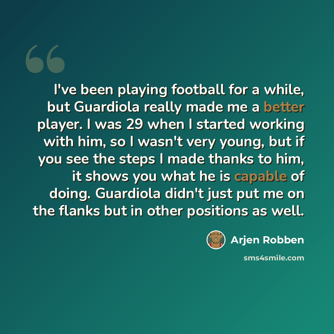 “I've been playing football for a while, but Guardiola really made me a better player. I was 29 when I started working with him, so I wasn't very young, but if you see the steps I made thanks to him, it shows you what he is capable of doing. Guardiola didn't just put me on the flanks but in other…” quote by Arjen Robben
