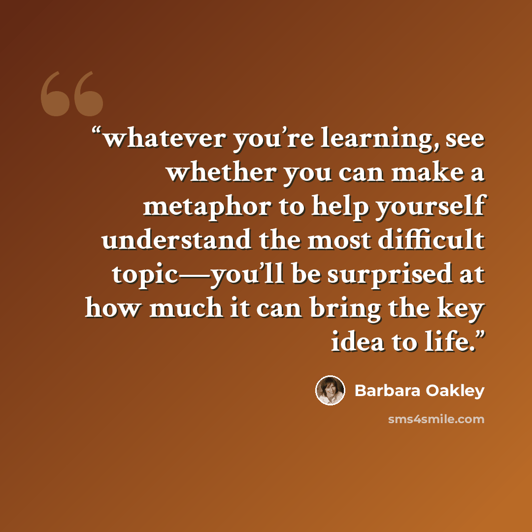 “whatever you’re learning, see whether you can make a metaphor to help yourself understand the most difficult topic—you’ll be surprised at how much it can bring the key idea to life.” quote by Barbara Oakley