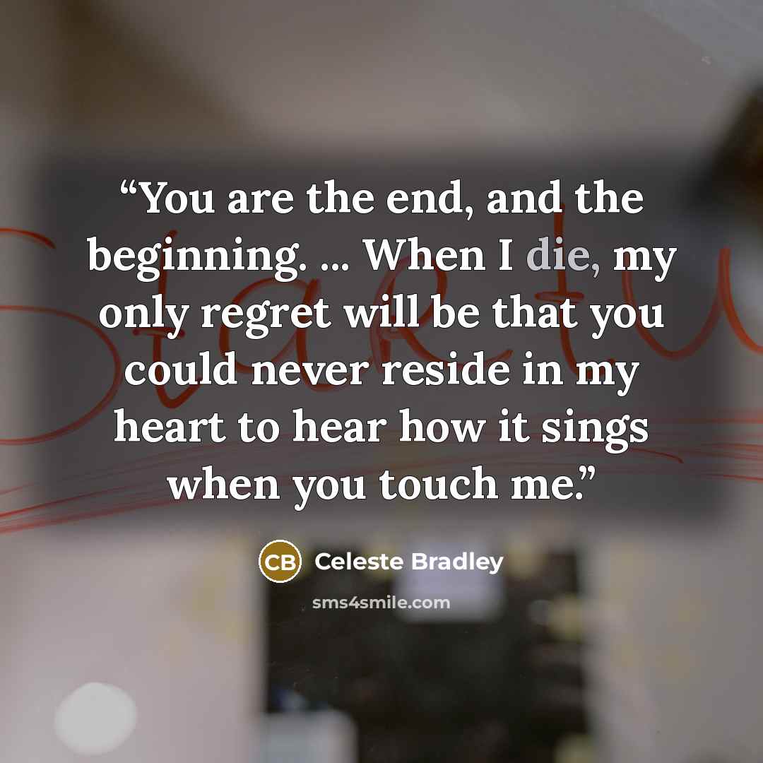 “You are the end, and the beginning. ... When I die, my only regret will be that you could never reside in my heart to hear how it sings when you touch me.” quote by Celeste Bradley