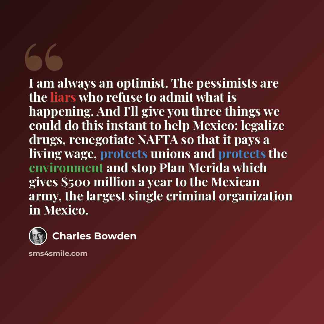 “I am always an optimist. The pessimists are the liars who refuse to admit what is happening. And I'll give you three things we could do this instant to help Mexico: legalize drugs, renegotiate NAFTA so that it pays a living wage, protects unions and protects the environment and stop Plan Merida…” quote by Charles Bowden