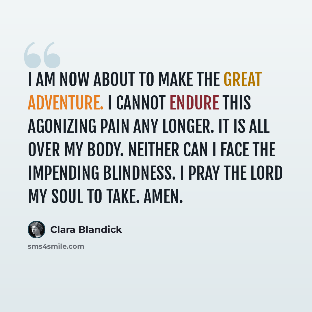 “I am now about to make the great adventure. I cannot endure this agonizing pain any longer. It is all over my body. Neither can I face the impending blindness. I pray the Lord my soul to take. Amen.” quote by Clara Blandick