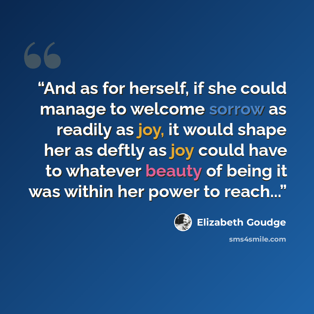 “And as for herself, if she could manage to welcome sorrow as readily as joy, it would shape her as deftly as joy could have to whatever beauty of being it was within her power to reach...” quote by Elizabeth Goudge