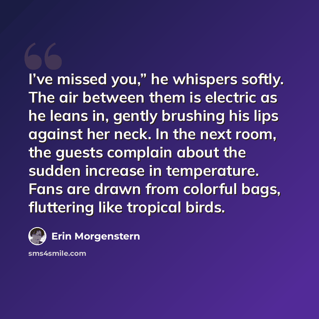 “I’ve missed you,” he whispers softly. The air between them is electric as he leans in, gently brushing his lips against her neck. In the next room, the guests complain about the sudden increase in temperature. Fans are drawn from colorful bags, fluttering like tropical birds.” quote by Erin Morgenstern