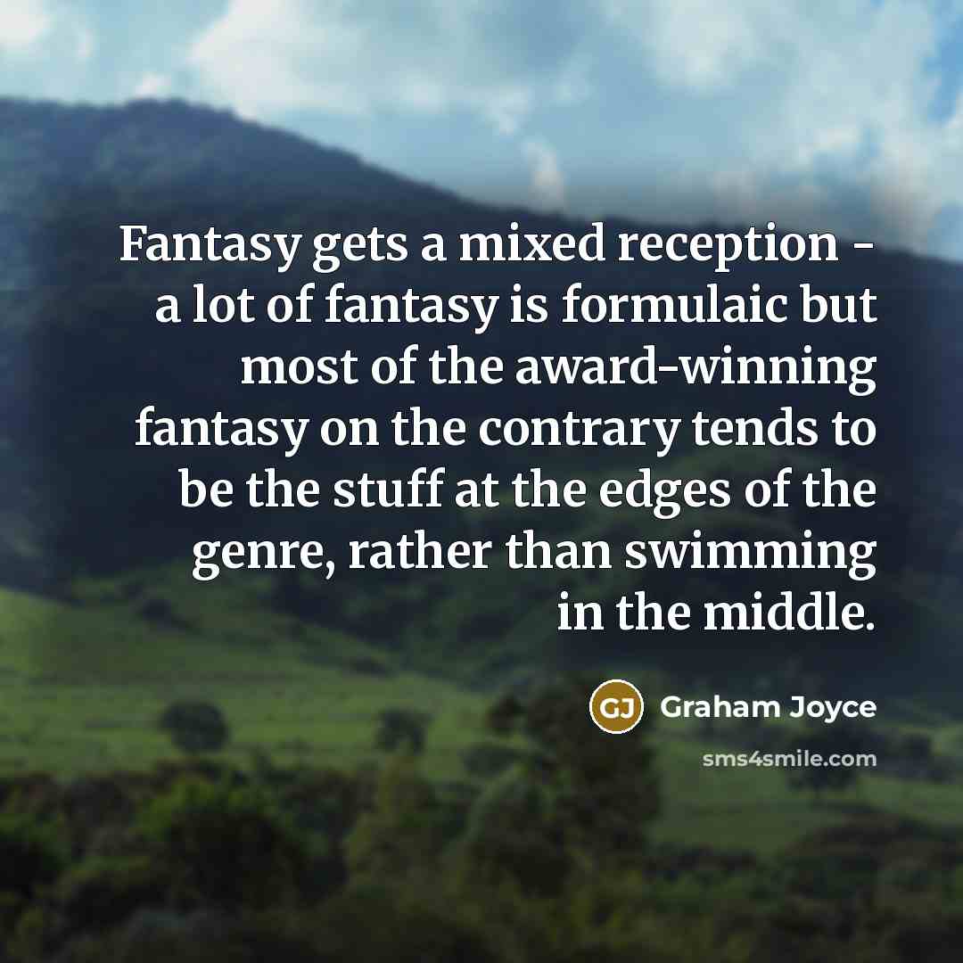 “Fantasy gets a mixed reception - a lot of fantasy is formulaic but most of the award-winning fantasy on the contrary tends to be the stuff at the edges of the genre, rather than swimming in the middle.” quote by Graham Joyce