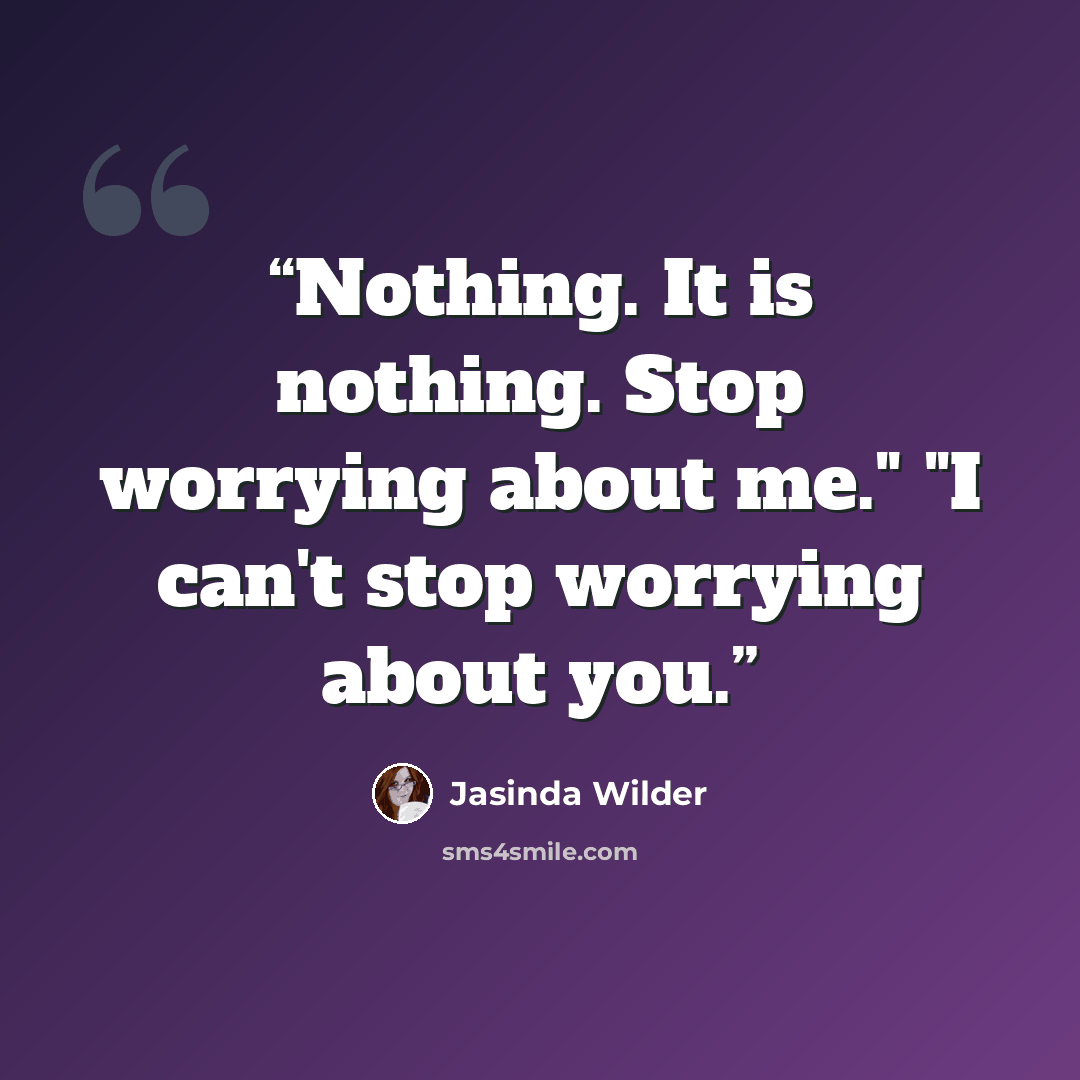 “Nothing. It is nothing. Stop worrying about me." "I can't stop worrying about you.” quote by Jasinda Wilder