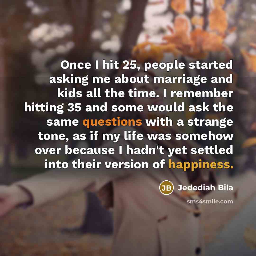 “Once I hit 25, people started asking me about marriage and kids all the time. I remember hitting 35 and some would ask the same questions with a strange tone, as if my life was somehow over because I hadn't yet settled into their version of happiness.” quote by Jedediah Bila