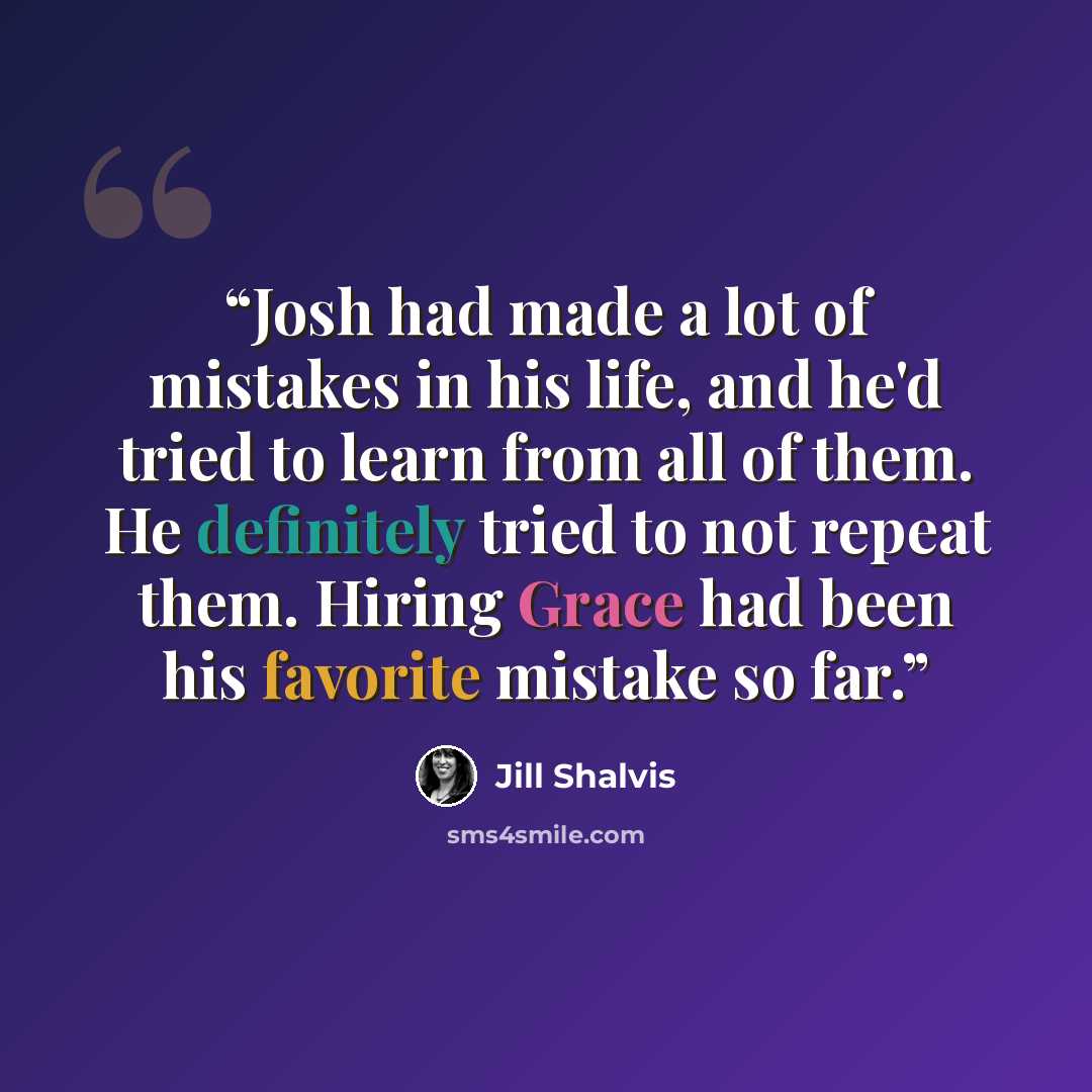 “Josh had made a lot of mistakes in his life, and he'd tried to learn from all of them. He definitely tried to not repeat them. Hiring Grace had been his favorite mistake so far.” quote by Jill Shalvis