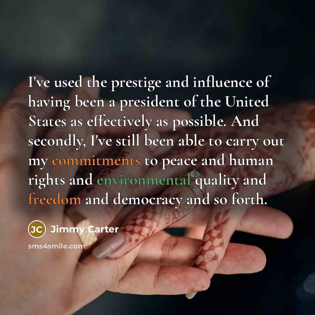 “I've used the prestige and influence of having been a president of the United States as effectively as possible. And secondly, I've still been able to carry out my commitments to peace and human rights and environmental quality and freedom and democracy and so forth.” quote by Jimmy Carter