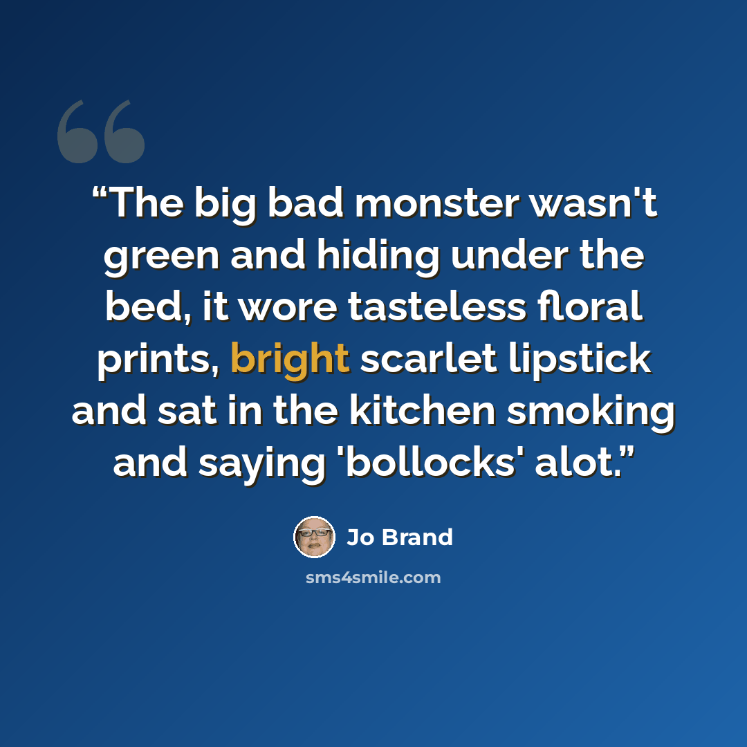 “The big bad monster wasn't green and hiding under the bed, it wore tasteless floral prints, bright scarlet lipstick and sat in the kitchen smoking and saying 'bollocks' alot.” quote by Jo Brand