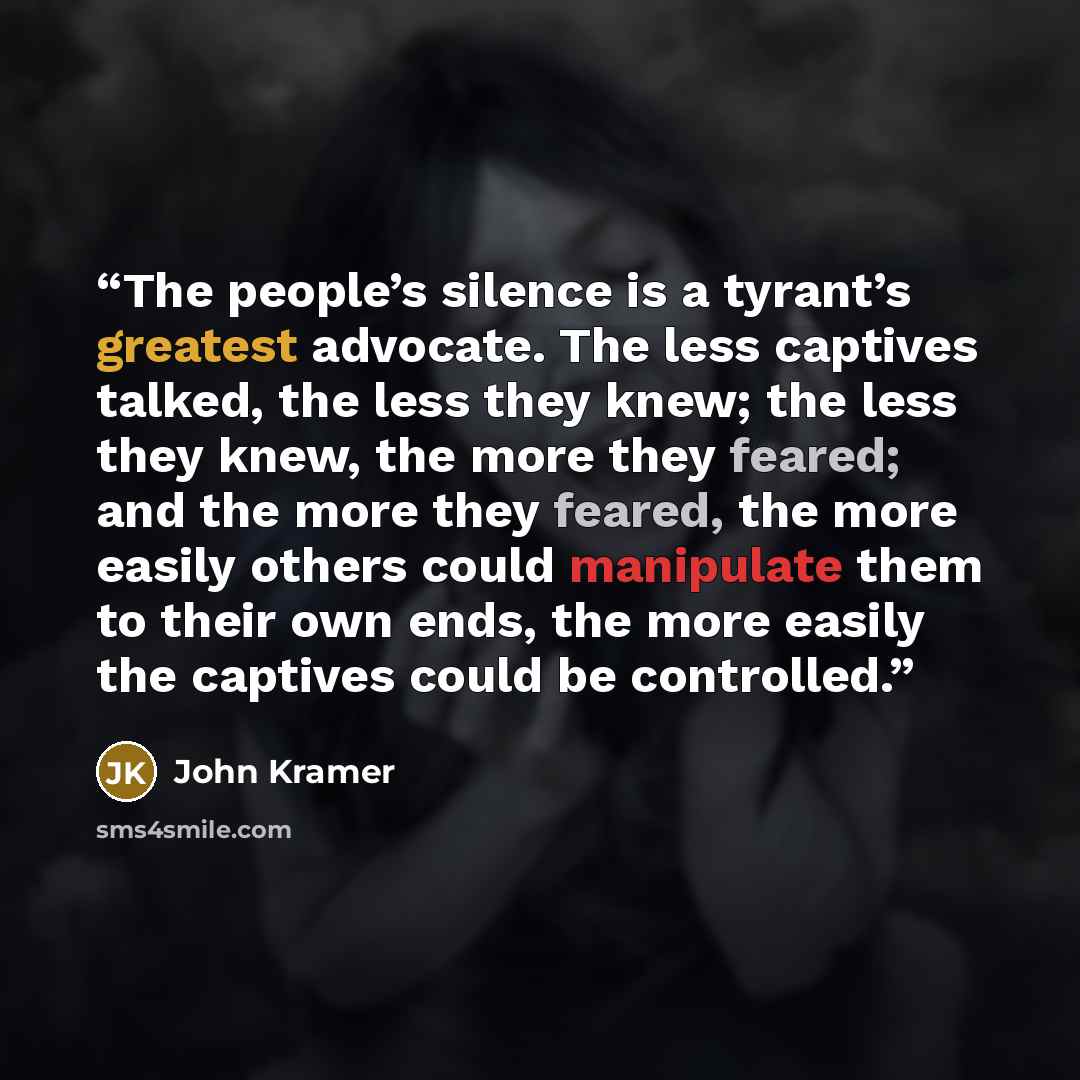 “The people’s silence is a tyrant’s greatest advocate. The less captives talked, the less they knew; the less they knew, the more they feared; and the more they feared, the more easily others could manipulate them to their own ends, the more easily the captives could be controlled.” quote by John Kramer