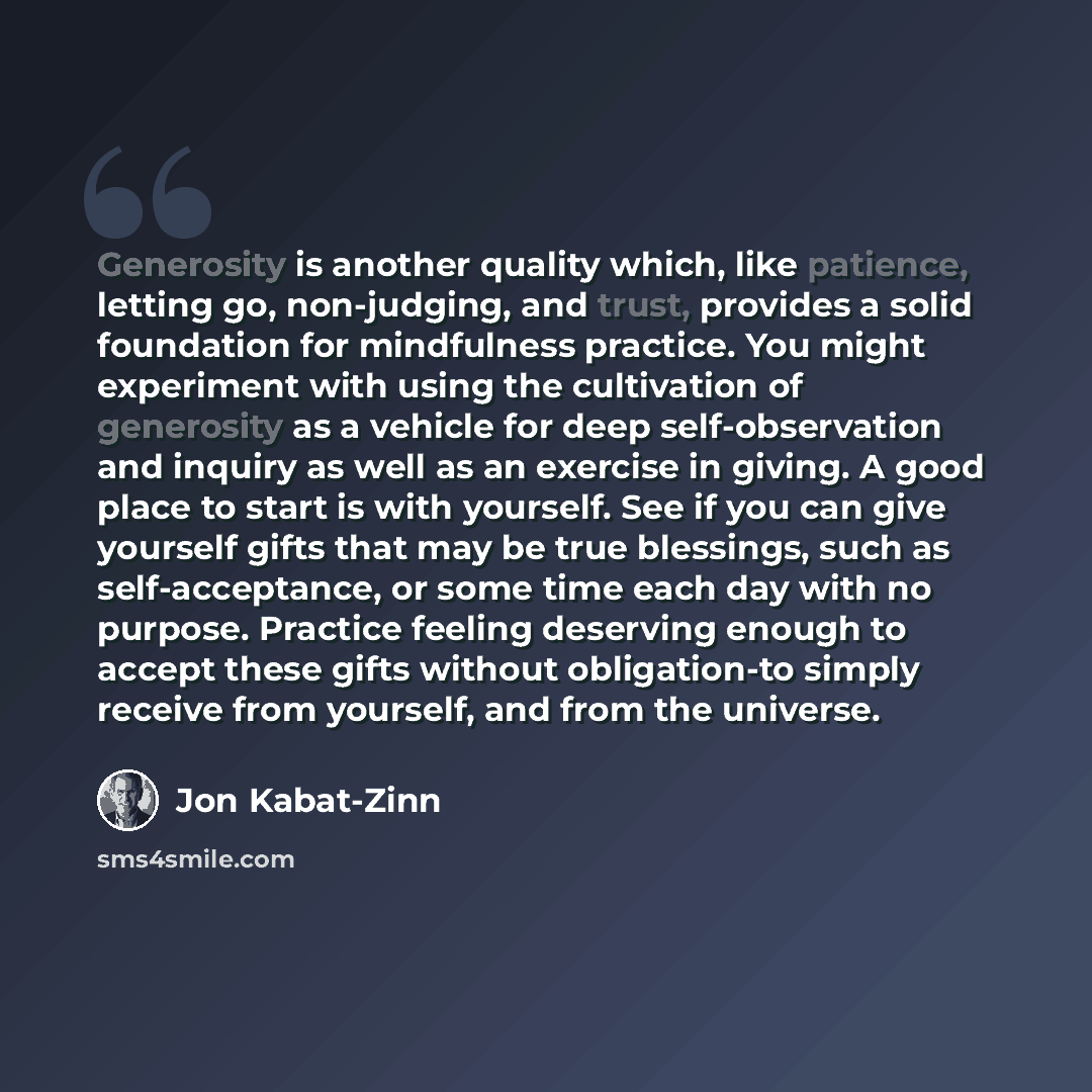 “Generosity is another quality which, like patience, letting go, non-judging, and trust, provides a solid foundation for mindfulness practice. You might experiment with using the cultivation of generosity as a vehicle for deep self-observation and inquiry as well as an exercise in giving. A good…” quote by Jon Kabat-Zinn