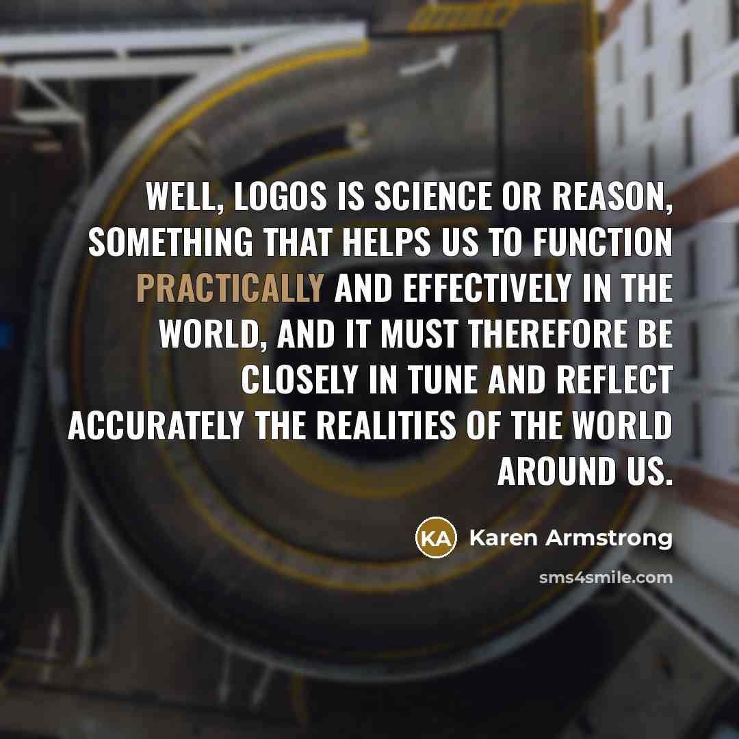 “Well, logos is science or reason, something that helps us to function practically and effectively in the world, and it must therefore be closely in tune and reflect accurately the realities of the world around us.” quote by Karen Armstrong