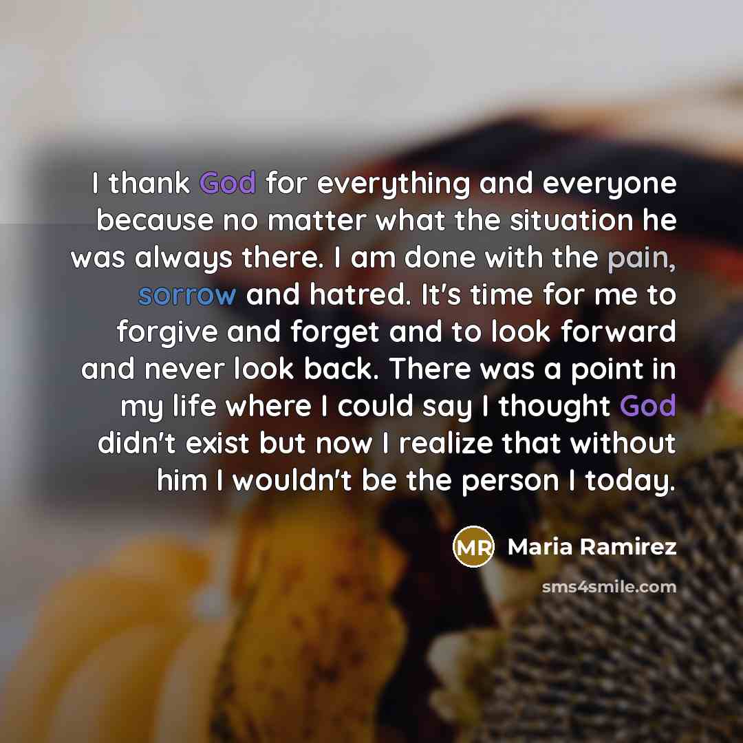 “I thank God for everything and everyone because no matter what the situation he was always there. I am done with the pain, sorrow and hatred. It's time for me to forgive and forget and to look forward and never look back. There was a point in my life where I could say I thought God didn't exist…” quote by Maria Ramirez